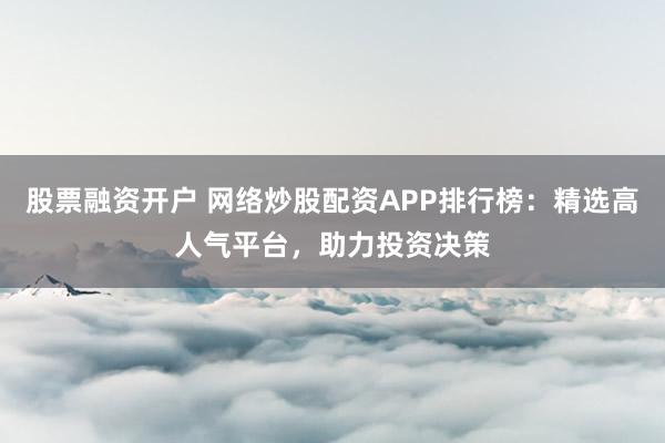 股票融资开户 网络炒股配资APP排行榜：精选高人气平台，助力投资决策