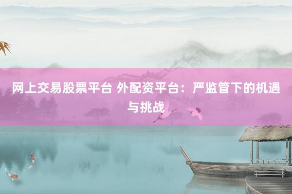 网上交易股票平台 外配资平台：严监管下的机遇与挑战
