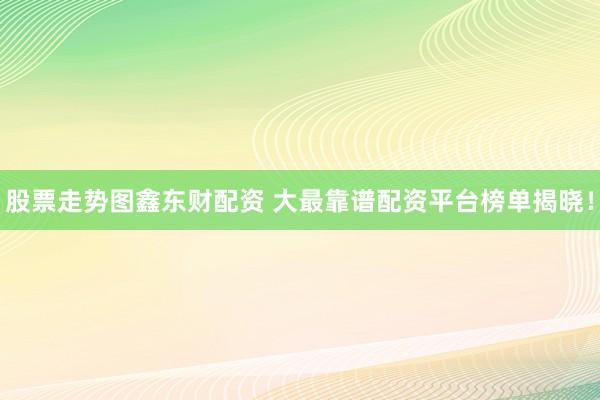股票走势图鑫东财配资 大最靠谱配资平台榜单揭晓！