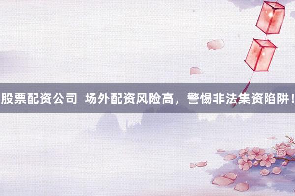 股票配资公司  场外配资风险高，警惕非法集资陷阱！