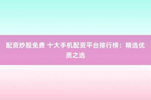 配资炒股免费 十大手机配资平台排行榜：精选优质之选