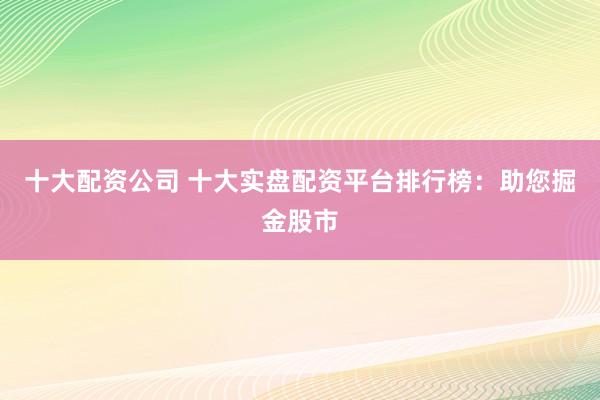 十大配资公司 十大实盘配资平台排行榜：助您掘金股市