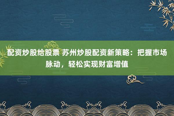 配资炒股给股票 苏州炒股配资新策略：把握市场脉动，轻松实现财富增值