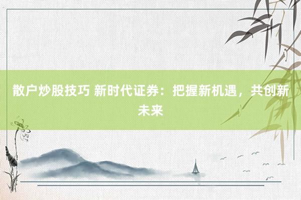 散户炒股技巧 新时代证券：把握新机遇，共创新未来