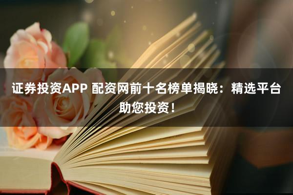证券投资APP 配资网前十名榜单揭晓：精选平台助您投资！