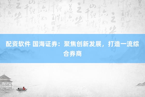 配资软件 国海证券：聚焦创新发展，打造一流综合券商