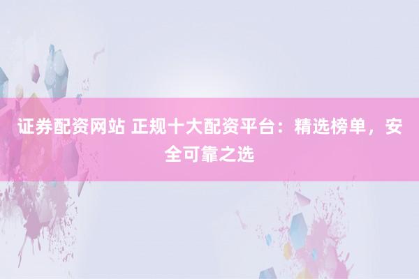 证券配资网站 正规十大配资平台：精选榜单，安全可靠之选