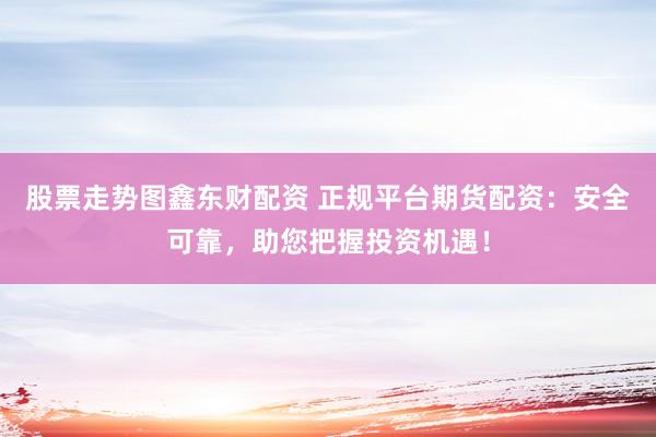 股票走势图鑫东财配资 正规平台期货配资：安全可靠，助您把握投资机遇！