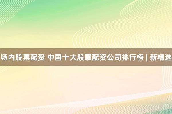 场内股票配资 中国十大股票配资公司排行榜 | 新精选