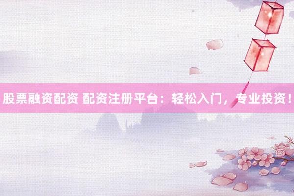股票融资配资 配资注册平台：轻松入门，专业投资！