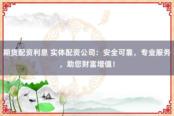 期货配资利息 实体配资公司：安全可靠，专业服务，助您财富增值！