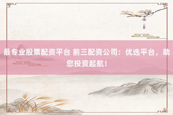 最专业股票配资平台 前三配资公司：优选平台，助您投资起航！