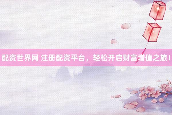 配资世界网 注册配资平台，轻松开启财富增值之旅！