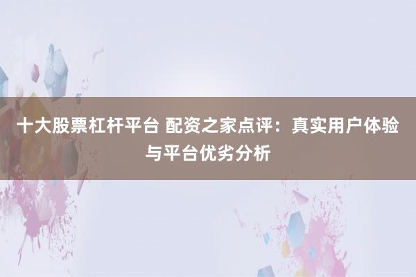 十大股票杠杆平台 配资之家点评：真实用户体验与平台优劣分析