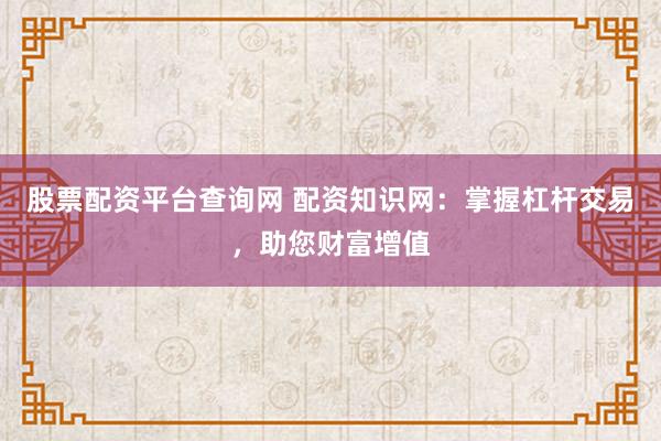 股票配资平台查询网 配资知识网：掌握杠杆交易，助您财富增值