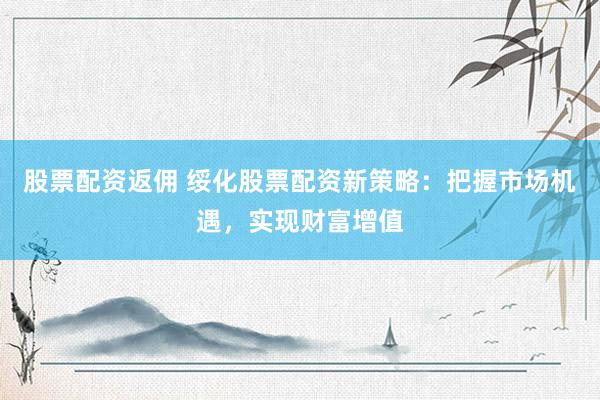 股票配资返佣 绥化股票配资新策略：把握市场机遇，实现财富增值