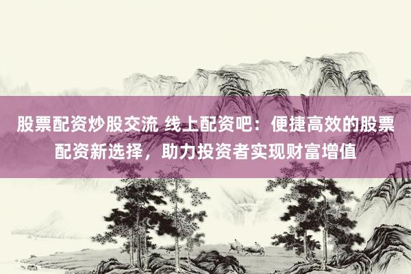 股票配资炒股交流 线上配资吧：便捷高效的股票配资新选择，助力投资者实现财富增值