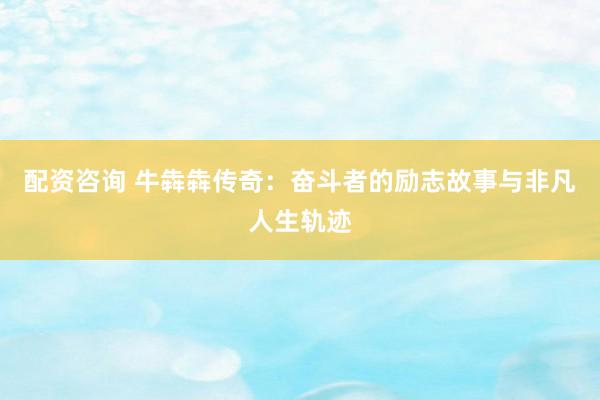 配资咨询 牛犇犇传奇：奋斗者的励志故事与非凡人生轨迹
