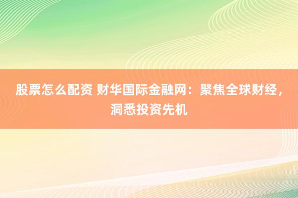 股票怎么配资 财华国际金融网：聚焦全球财经，洞悉投资先机