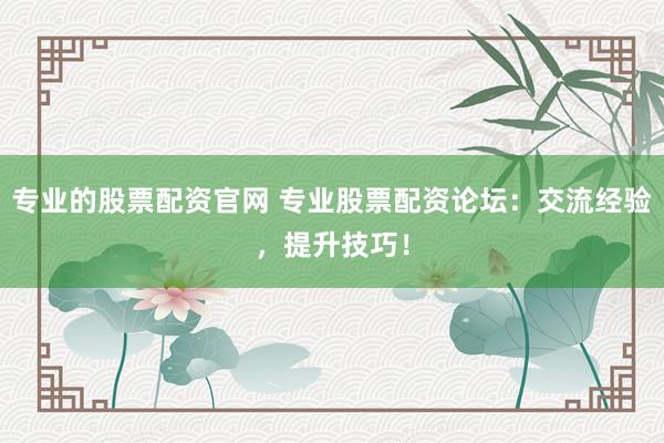 专业的股票配资官网 专业股票配资论坛：交流经验，提升技巧！