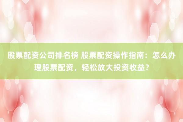 股票配资公司排名榜 股票配资操作指南：怎么办理股票配资，轻松放大投资收益？