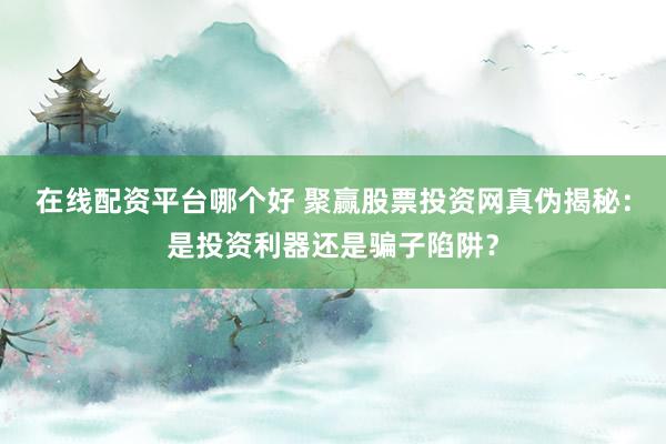 在线配资平台哪个好 聚赢股票投资网真伪揭秘：是投资利器还是骗子陷阱？