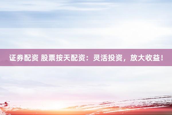 证券配资 股票按天配资：灵活投资，放大收益！