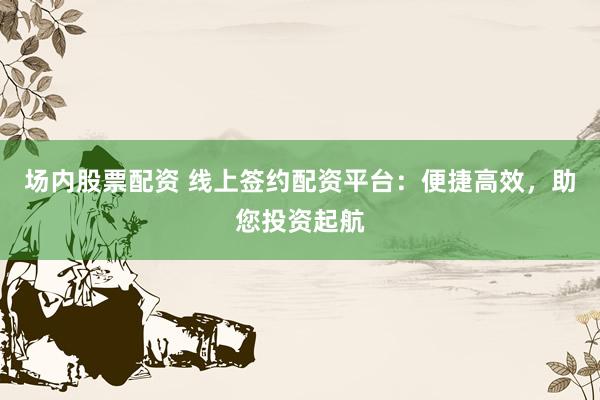场内股票配资 线上签约配资平台：便捷高效，助您投资起航