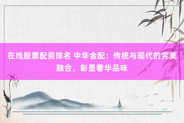 在线股票配资排名 中华金配：传统与现代的完美融合，彰显奢华品味