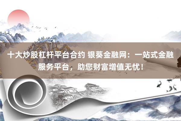 十大炒股杠杆平台合约 银葵金融网：一站式金融服务平台，助您财富增值无忧！
