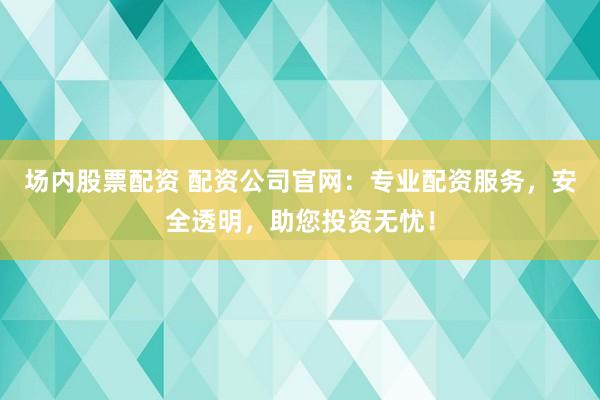 场内股票配资 配资公司官网：专业配资服务，安全透明，助您投资无忧！