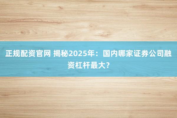 正规配资官网 揭秘2025年：国内哪家证券公司融资杠杆最大？