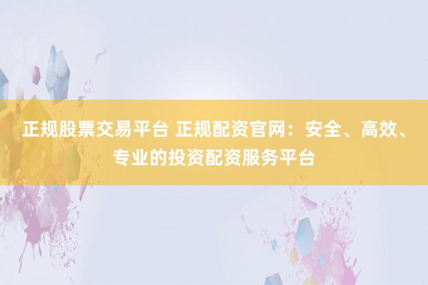 正规股票交易平台 正规配资官网：安全、高效、专业的投资配资服务平台