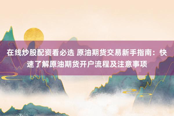 在线炒股配资看必选 原油期货交易新手指南：快速了解原油期货开户流程及注意事项