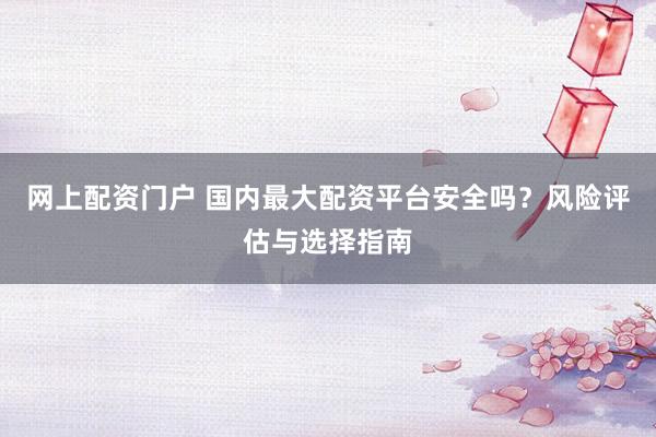 网上配资门户 国内最大配资平台安全吗？风险评估与选择指南