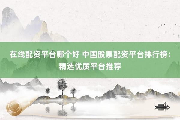 在线配资平台哪个好 中国股票配资平台排行榜：精选优质平台推荐