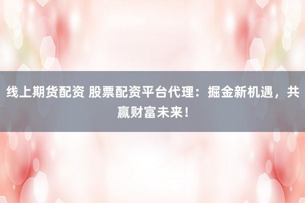 线上期货配资 股票配资平台代理：掘金新机遇，共赢财富未来！