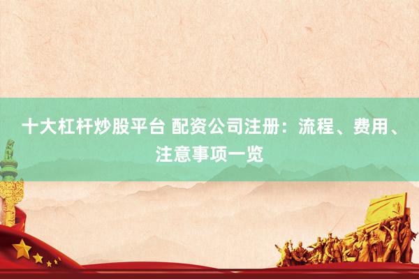 十大杠杆炒股平台 配资公司注册：流程、费用、注意事项一览