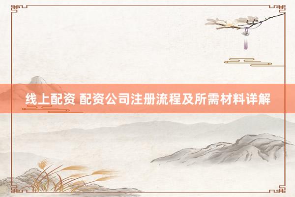 线上配资 配资公司注册流程及所需材料详解
