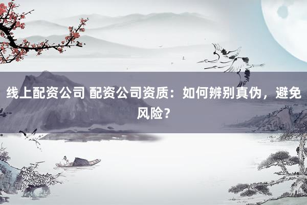 线上配资公司 配资公司资质：如何辨别真伪，避免风险？