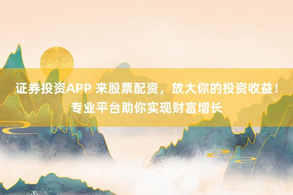 证券投资APP 来股票配资，放大你的投资收益！专业平台助你实现财富增长