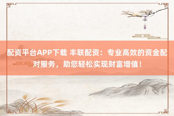 配资平台APP下载 丰联配资：专业高效的资金配对服务，助您轻松实现财富增值！
