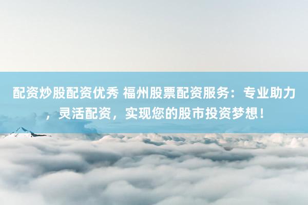 配资炒股配资优秀 福州股票配资服务：专业助力，灵活配资，实现您的股市投资梦想！