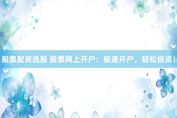 股票配资选股 股票网上开户：极速开户，轻松投资！