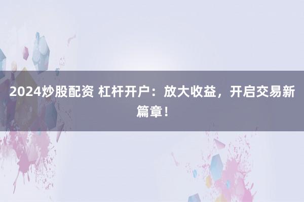 2024炒股配资 杠杆开户：放大收益，开启交易新篇章！