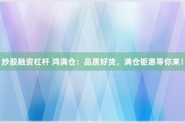 炒股融资杠杆 鸿满仓：品质好货，满仓钜惠等你来！
