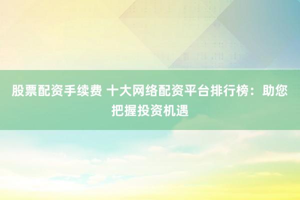 股票配资手续费 十大网络配资平台排行榜：助您把握投资机遇