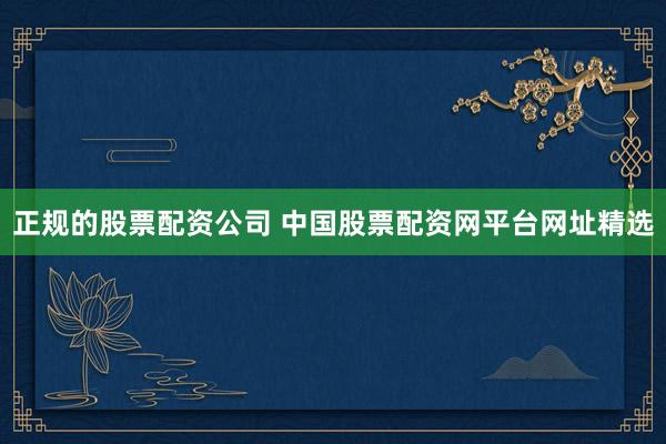 正规的股票配资公司 中国股票配资网平台网址精选