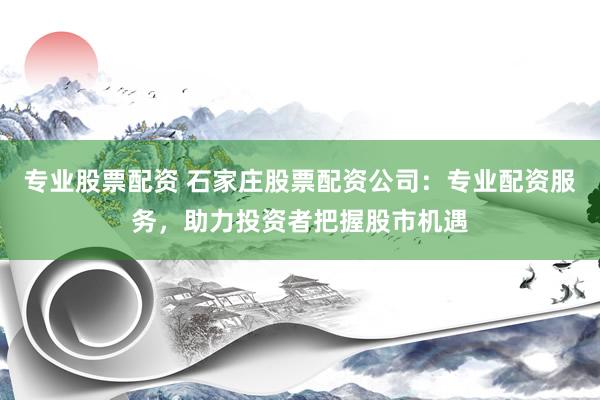 专业股票配资 石家庄股票配资公司：专业配资服务，助力投资者把握股市机遇