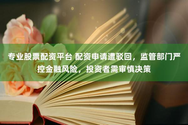 专业股票配资平台 配资申请遭驳回，监管部门严控金融风险，投资者需审慎决策